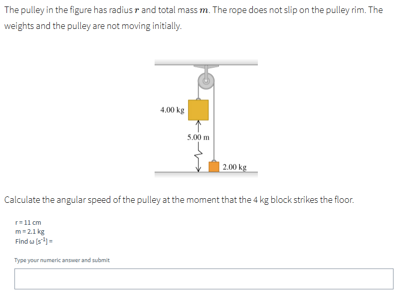 The pulley in the figure has radius r and total mass m. The rope does not slip on the pulley rim. The weights and the pulley are not moving initially. Calculate the angular speed of the pulley at the moment that the 4 kg block strikes the floor. r = 11 cm m = 2.1 kg Find ω [s−1] = Type your numeric answer and submit