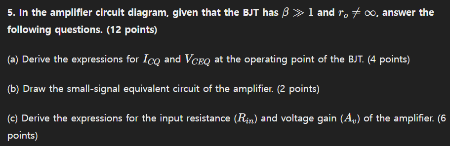 In the amplifier circuit diagram, given that the BJT has β≫1 and ro ≠ ∞, answer the following questions. (12 points) (a) Derive the expressions for ICQ and VCEQ at the operating point of the BJT. (4 points) (b) Draw the small-signal equivalent circuit of the amplifier. (2 points) (c) Derive the expressions for the input resistance (Rin) and voltage gain (Av) of the amplifier. (6 points)