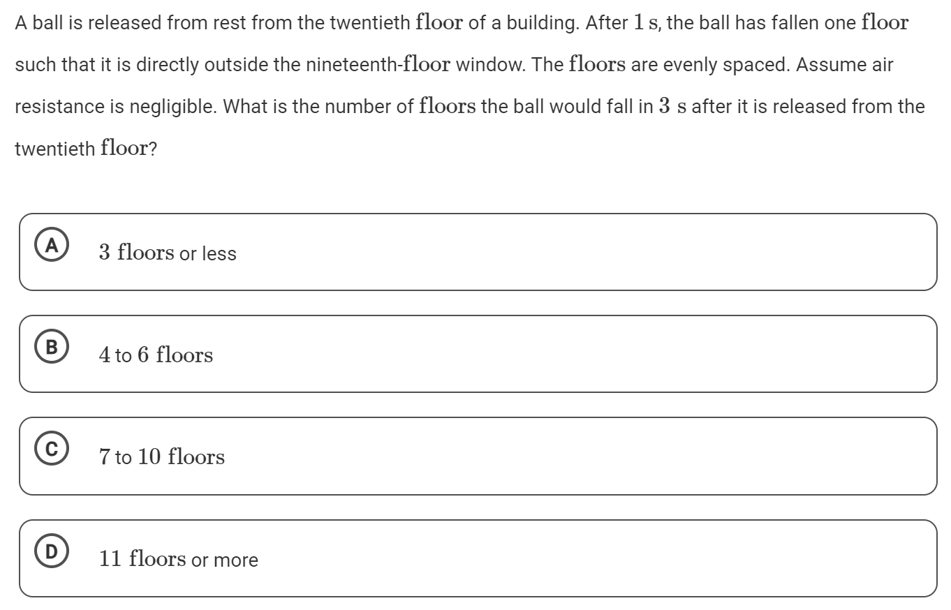 A ball is released from rest from the twentieth floor of a building. After 1 s, the ball has fallen one floor such that it is directly outside the nineteenth-floor window. The floors are evenly spaced. Assume air resistance is negligible. What is the number of floors the ball would fall in 3 s after it is released from the twentieth floor? A 3 floors or less B 4 to 6 floors (C) 7 to 10 floors (D) 11 floors or more