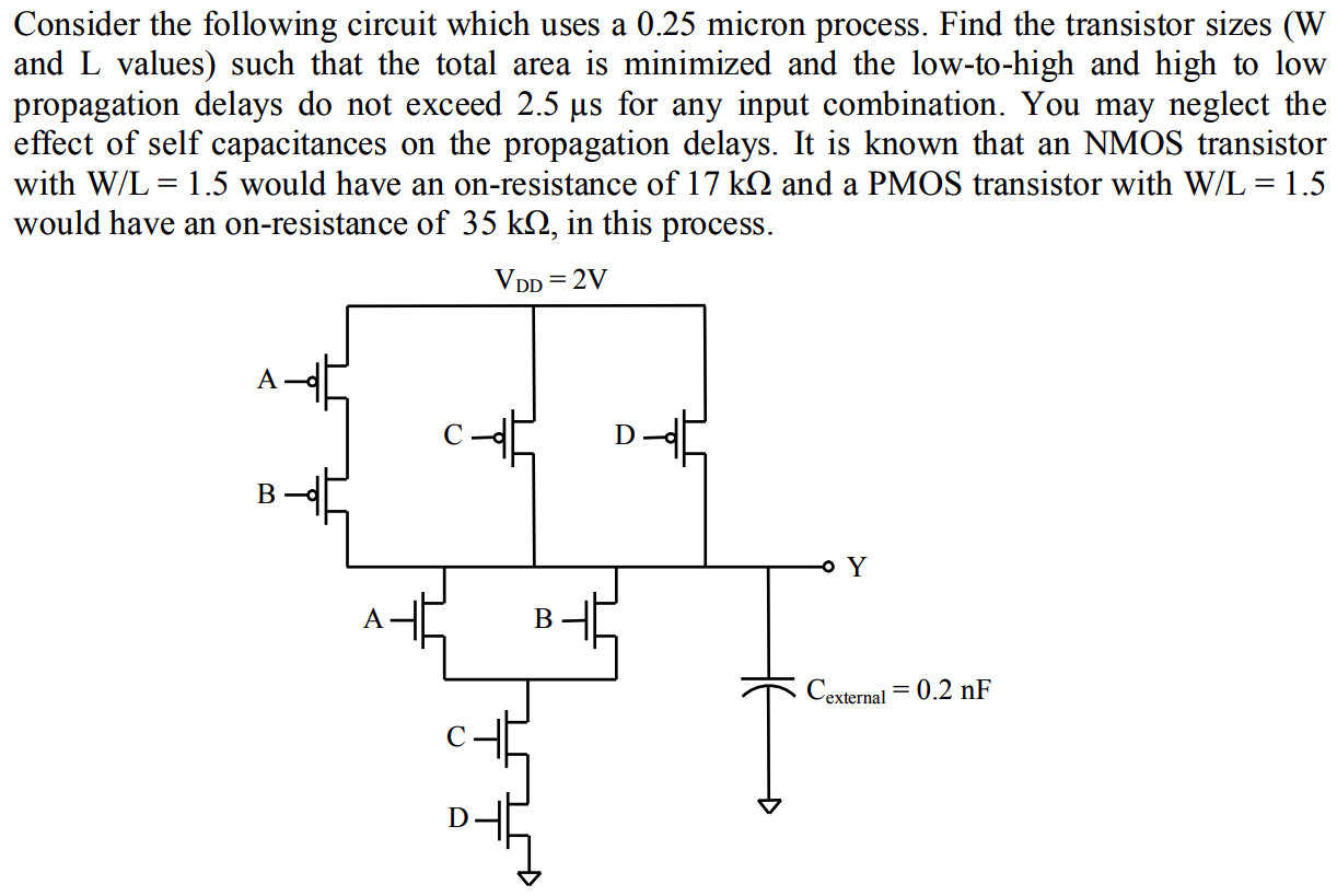 Consider the following circuit which uses a 0.25 micron process. Find the transistor sizes (W and L values) such that the total area is minimized and the low-to-high and high to low propagation delays do not exceed 2.5 µs for any input combination. You may neglect the effect of self capacitances on the propagation delays. It is known that an NMOS transistor with W/L = 1.5 would have an on-resistance of 17 kΩ and a PMOS transistor with W/L = 1.5 would have an on-resistance of 35 kΩ, in this process.