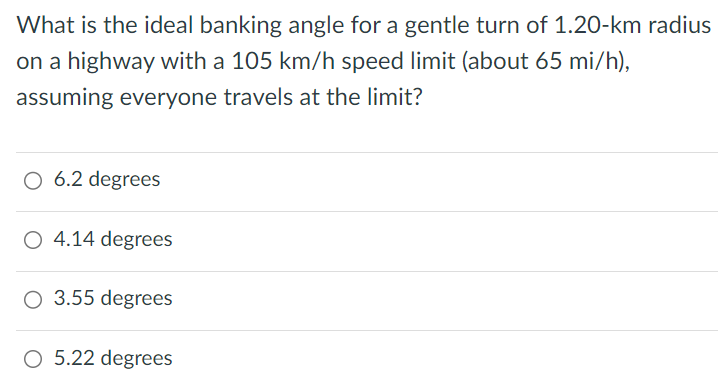 What is the ideal banking angle for a gentle turn of 1.20-km radius on a highway with a 105 km/h speed limit (about 65 mi/h ), assuming everyone travels at the limit? 6.2 degrees 4.14 degrees 3.55 degrees 5.22 degrees 