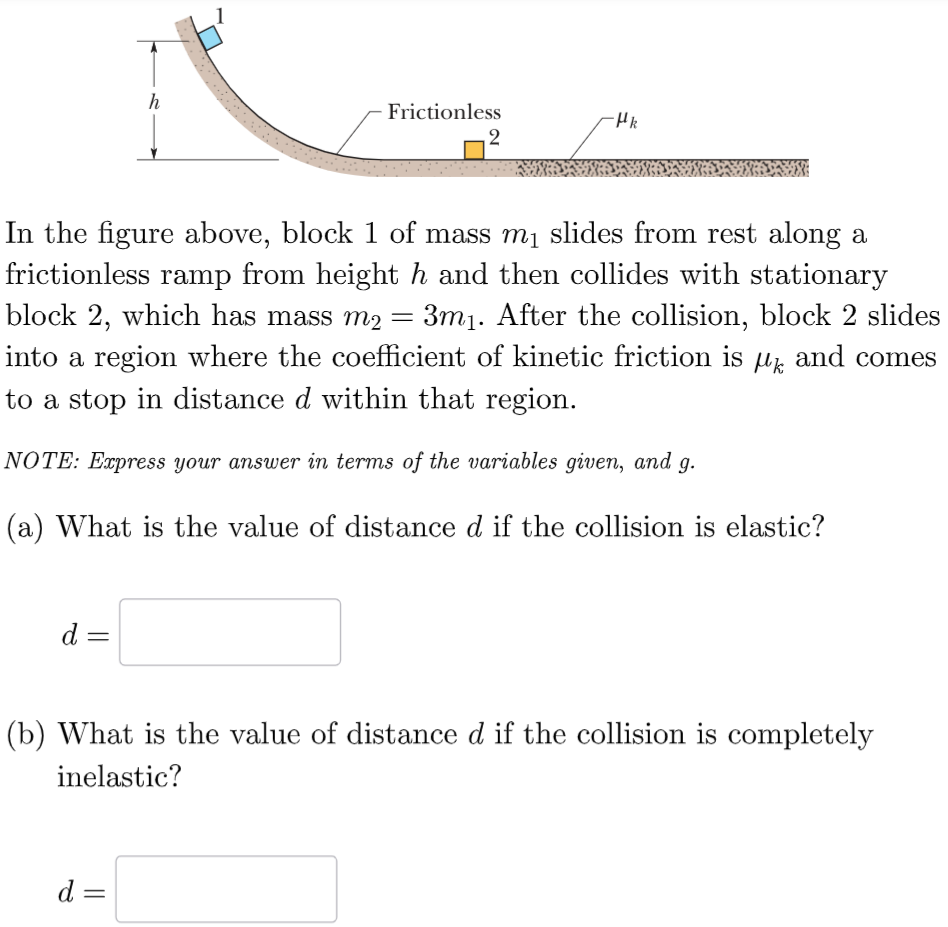 In the figure above, block 1 of mass m1 slides from rest along a frictionless ramp from height h and then collides with stationary block 2, which has mass m2 = 3m1. After the collision, block 2 slides into a region where the coefficient of kinetic friction is μk and comes to a stop in distance d within that region. NOTE: Express your answer in terms of the variables given, and g. (a) What is the value of distance d if the collision is elastic? d = (b) What is the value of distance d if the collision is completely inelastic? d =