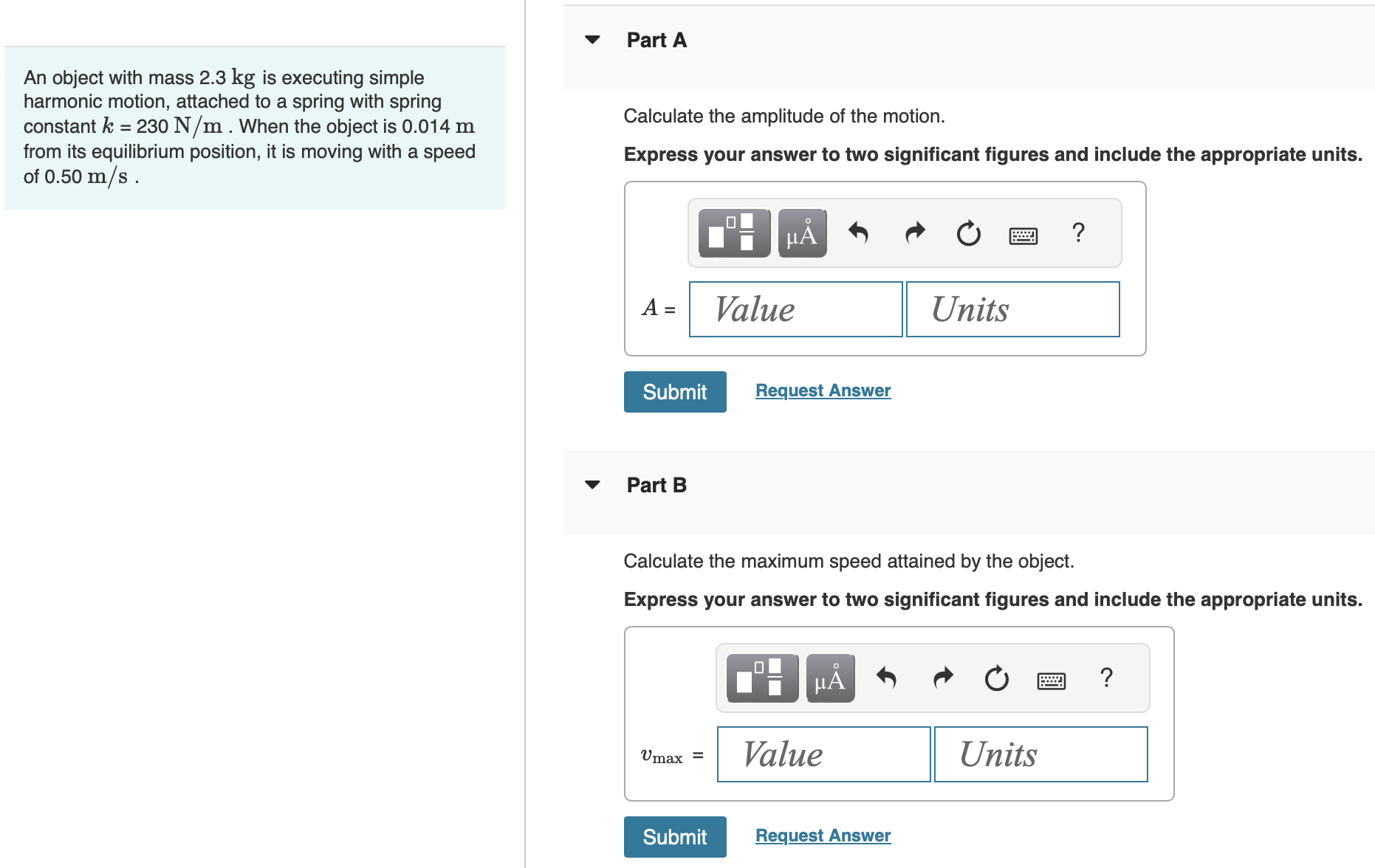 An object with mass 2.3 kg is executing simple harmonic motion, attached to a spring with spring constant k = 230 N/m. When the object is 0.014 m from its equilibrium position, it is moving with a speed of 0.50 m/s. Part A Calculate the amplitude of the motion. Express your answer to two significant figures and include the appropriate units. Submit Request Answer Part B Calculate the maximum speed attained by the object. Express your answer to two significant figures and include the appropriate units. Submit Request Answer