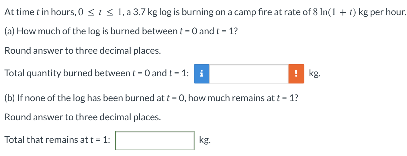 At time t in hours, 0 ≤ t ≤ 1, a 3.7 kg log is burning on a camp fire at rate of 8ln⁡(1 + t) kg per hour. (a) How much of the log is burned between t = 0 and t = 1? Round answer to three decimal places. Total quantity burned between t = 0 and t = 1: i kg . (b) If none of the log has been burned at t = 0, how much remains at t = 1 ? Round answer to three decimal places. Total that remains at t = 1: kg.