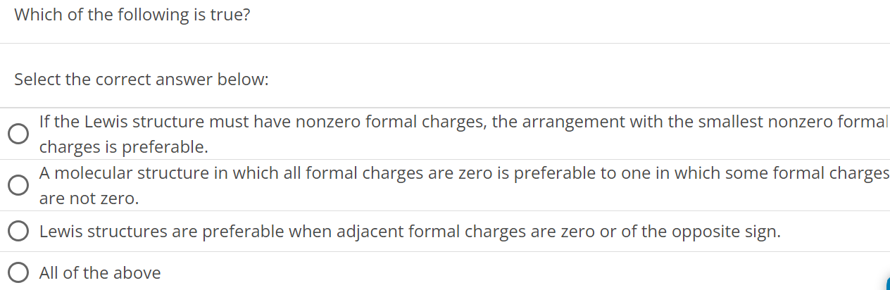 Which of the following is true? Select the correct answer below: If the Lewis structure must have nonzero formal charges, the arrangement with the smallest nonzero formal charges is preferable. A molecular structure in which all formal charges are zero is preferable to one in which some formal charges are not zero. Lewis structures are preferable when adjacent formal charges are zero or of the opposite sign. All of the above 