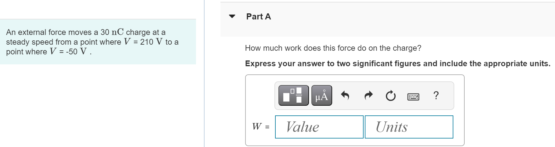 An external force moves a 30 nC charge at a steady speed from a point where V = 210 V to a point where V = −50 V. Part A How much work does this force do on the charge? Express your answer to two significant figures and include the appropriate units. W = Value Units