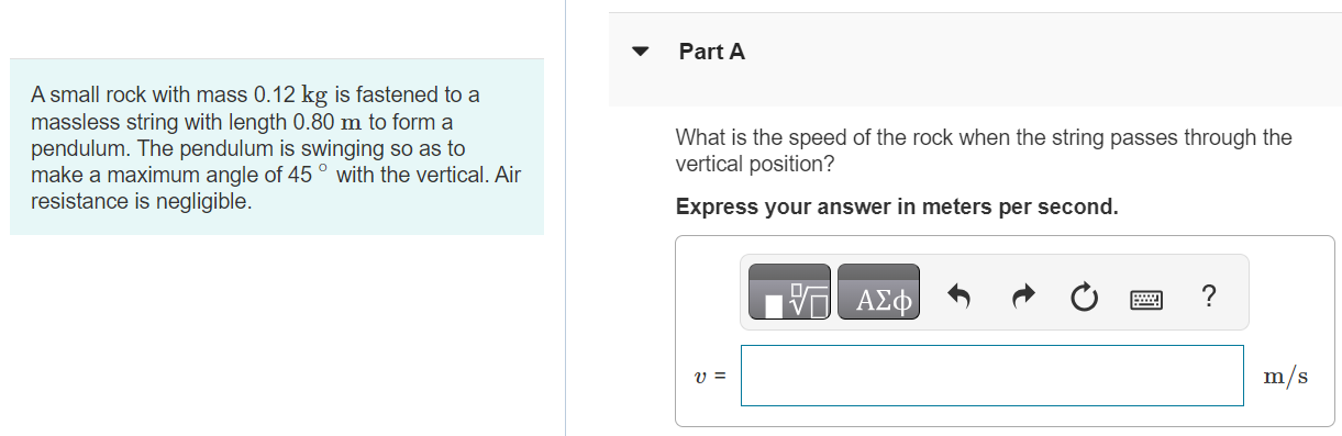 Part A A small rock with mass 0.12 kg is fastened to a massless string with length 0.80 m to form a pendulum. The pendulum is swinging so as to make a maximum angle of 45∘ with the vertical. Air resistance is negligible. What is the speed of the rock when the string passes through the vertical position? Express your answer in meters per second. v = m/s Part B What is the tension in the string when it makes an angle of 45∘ with the vertical? Express your answer in newtons. T45 = N Submit Request Answer Part C What is the tension in the string as it passes through the vertical? Express your answer in newtons. Tvert = N