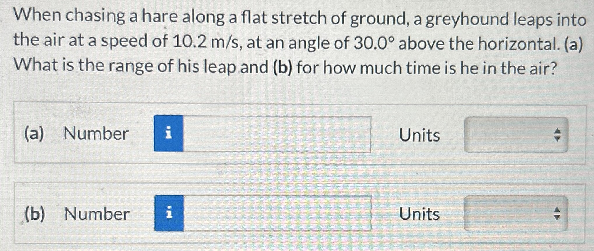 When chasing a hare along a flat stretch of ground, a greyhound leaps into the air at a speed of 10.2 m/s, at an angle of 30.0∘ above the horizontal. (a) What is the range of his leap and (b) for how much time is he in the air? (a) Number Units (b) Number Units