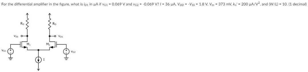 For the differential amplifier in the figure, what is iD1 in μA if vG1 = 0.069 V and vG2 = −0.069 V? I = 36 μA, VDD = −VSS = 1.8 V, Vtn = 373 mV, kn′ = 200 μA/V2, and (W/L) = 10. (1 decimal)