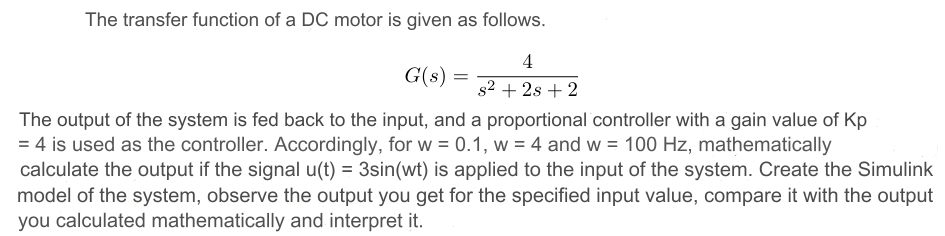 The transfer function of a DC motor is given as follows. G(s) = 4 s2+2s+2 The output of the system is fed back to the input, and a proportional controller with a gain value of Kp = 4 is used as the controller. Accordingly, for w = 0.1, w = 4 and w = 100 Hz, mathematically calculate the output if the signal u(t) = 3 sin⁡(wt) is applied to the input of the system. Create the Simulink model of the system, observe the output you get for the specified input value, compare it with the output you calculated mathematically and interpret it.