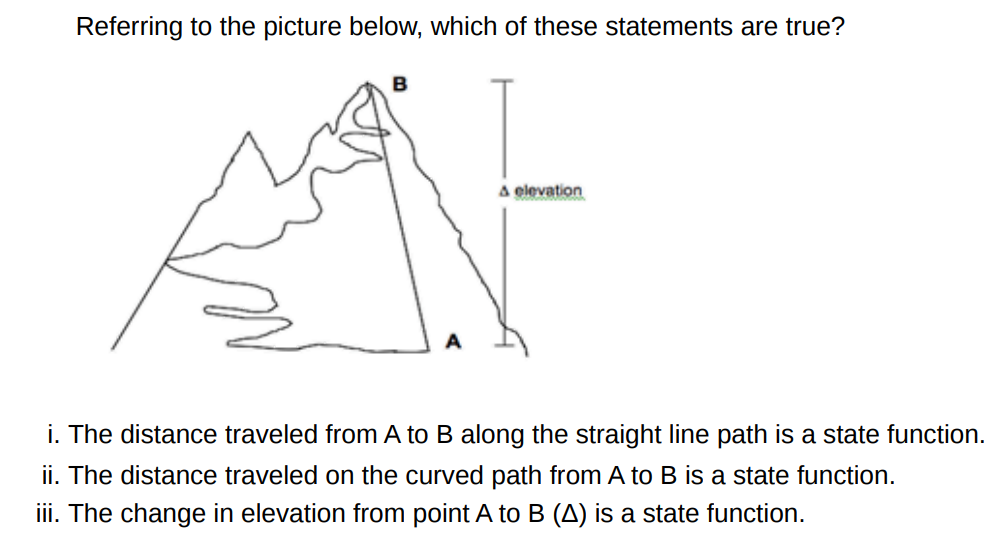 Referring to the picture below, which of these statements are true? i. The distance traveled from A to B along the straight line path is a state function. ii. The distance traveled on the curved path from A to B is a state function. iii. The change in elevation from point A to B (Δ) is a state function.