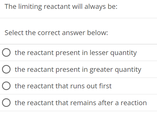 The limiting reactant will always be: Select the correct answer below: the reactant present in lesser quantity the reactant present in greater quantity the reactant that runs out first the reactant that remains after a reaction 