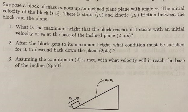 Suppose a block of mass m goes up an inclined plane plane with angle α. The initial velocity of the block is v0→. There is static (μs) and kinetic (μk) friction between the block and the plane. What is the maximum height that the block reaches if it starts with an initial velocity of v0 at the base of the inclined plane ( 2 pts )? After the block gets to its maximum height, what condition must be satisfied for it to descend back down the plane (2 pts)? Assuming the condition in (2) is met, with what velocity will it reach the base of the incline (2 pts)?