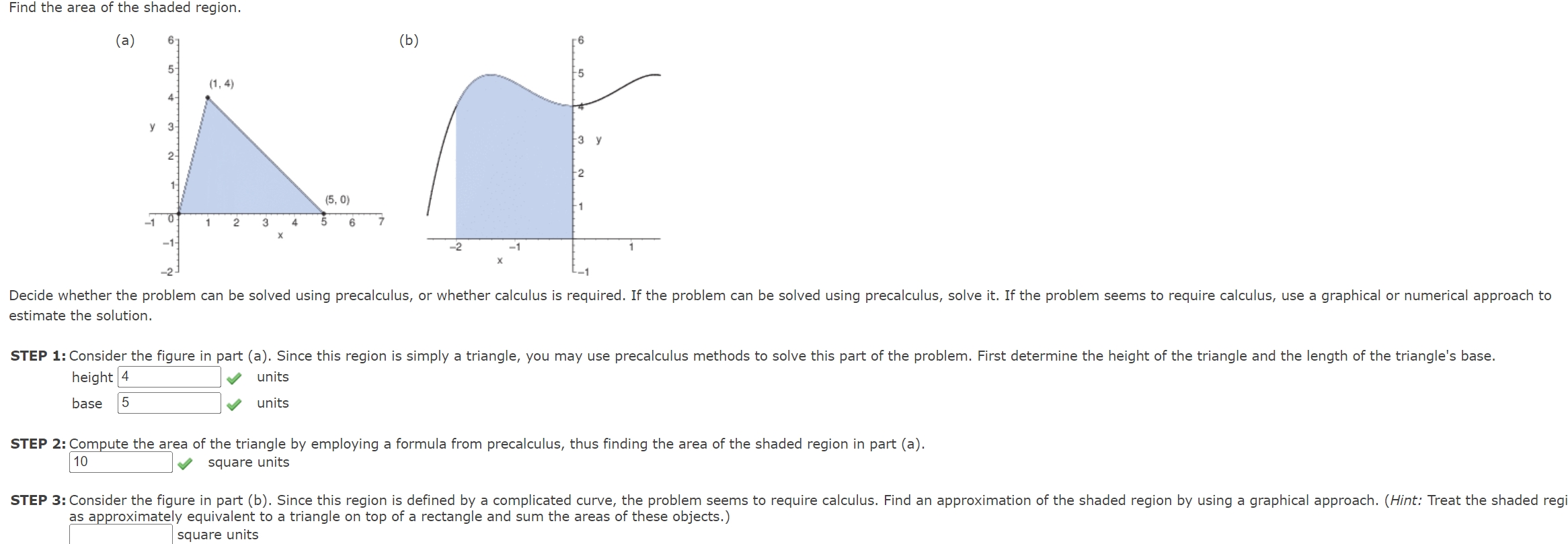 Find the area of the shaded region. (a) (b) estimate the solution. height 4 4 units base 5 units STEP 2: Compute the area of the triangle by employing a formula from precalculus, thus finding the area of the shaded region in part (a). 10 square units as approximately equivalent to a triangle on top of a rectangle and sum the areas of these objects.) square units 