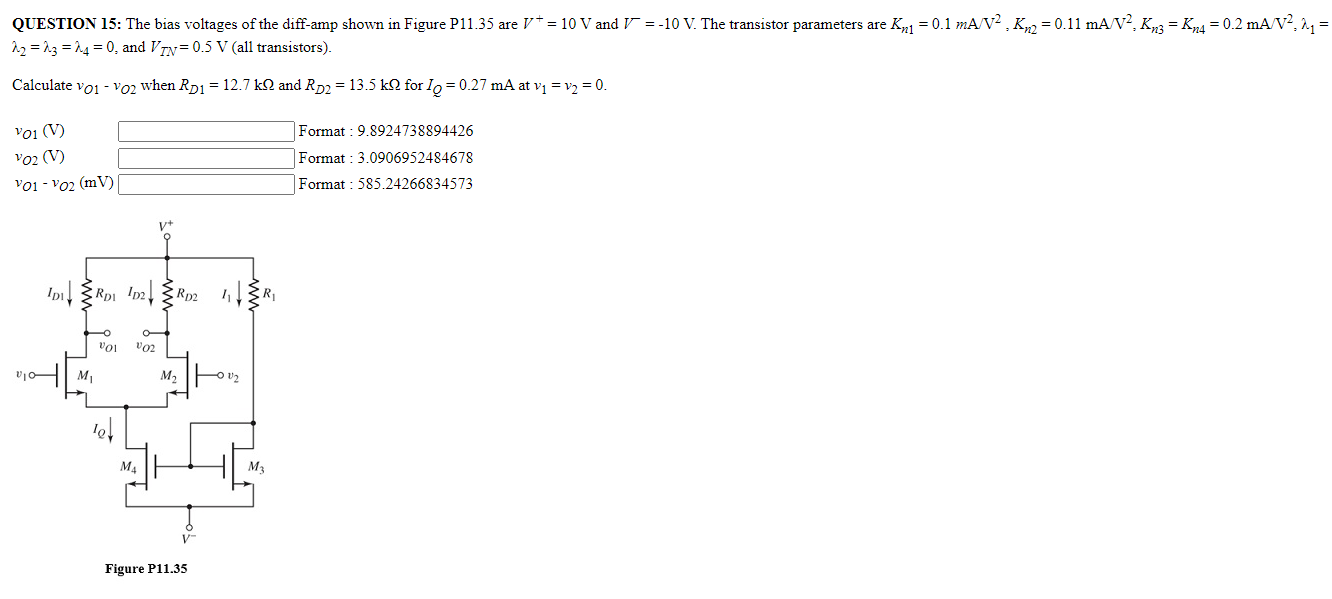 QUESTION 15: The bias voltages of the diff-amp shown in Figure P 11.35 are V+ = 10 V and V− = −10 V. The transistor parameters are Kn1 = 0.1 mA/V2, Kn2 = 0.11 mA/V2, Kn3 = Kn4 = 0.2 mA/V2, λ1 = λ2 = λ3 = λ4 = 0, and VTN = 0.5 V (all transistors). Calculate vO1 − vO2 when RD1 = 12.7 kΩ and RD2 = 13.5 kΩ for IQ = 0.27 mA at v1 = v2 = 0. vO1 (V) Format : 9.8924738894426 vO2 (V) Format : 3.0906952484678 vO1 − vO2 (mV) Format : 585.24266834573 Figure P11.35