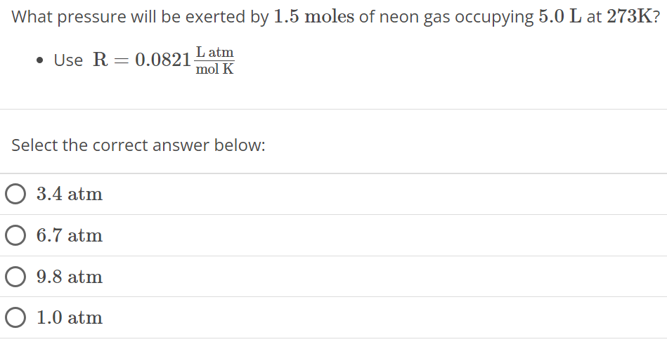 What pressure will be exerted by 1.5 moles of neon gas occupying 5.0 L at 273 K ? Use R = 0.0821 L atm mol K Select the correct answer below: 3.4 atm 6.7 atm 9.8 atm 1.0 atm