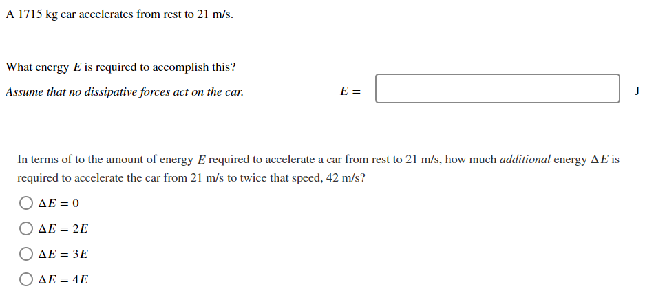 A 1715 kg car accelerates from rest to 21 m/s. What energy E is required to accomplish this? Assume that no dissipative forces act on the car. E = J In terms of to the amount of energy E required to accelerate a car from rest to 21 m/s, how much additional energy ΔE is required to accelerate the car from 21 m/s to twice that speed, 42 m/s ? ΔE = 0 ΔE = 2E ΔE = 3E ΔE = 4E