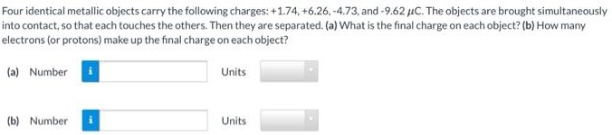 Four identical metallic objects carry the following charges: +1.74, +6.26, −4.73, and −9.62 μC. The objects are brought simultaneously into contact, so that each touches the others. Then they are separated. (a) What is the final charge on each object? (b) How many electrons (or protons) make up the final charge on each object? (a) Number Units (b) Number Units