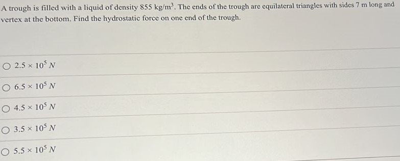 A trough is filled with a liquid of density 855 kg/m3. The ends of the trough are equilateral triangles with sides 7 m long and vertex at the bottom. Find the hydrostatic force on one end of the trough. 2.5×105 N 6.5×105 N 4.5×105 N 3.5×105 N 5.5×105 N 