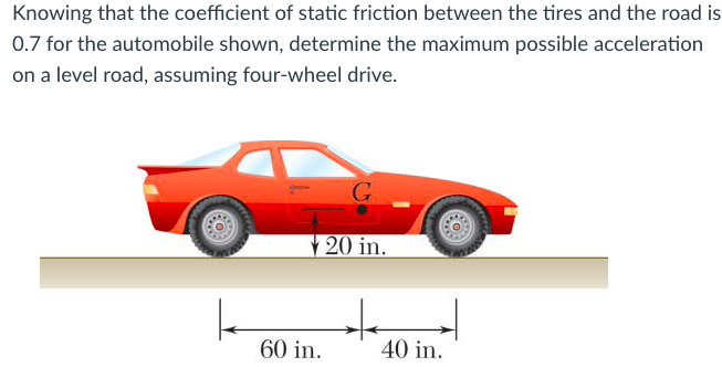 Knowing that the coefficient of static friction between the tires and the road is 0.7 for the automobile shown, determine the maximum possible acceleration on a level road, assuming four-wheel drive.