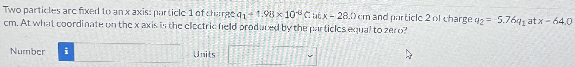 Two particles are fixed to an x axis: particle 1 of charge q1 = 1.98×10−8 C at x = 28.0 cm and particle 2 of charge q2 = −5.76q1 at x = 64.0 cm. At what coordinate on the x axis is the electric field produced by the particles equal to zero? Number Units