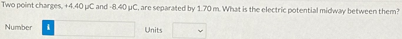 Two point charges, +4.40 μC and −8.40 μC, are separated by 1.70 m. What is the electric potential midway between them? Number Units