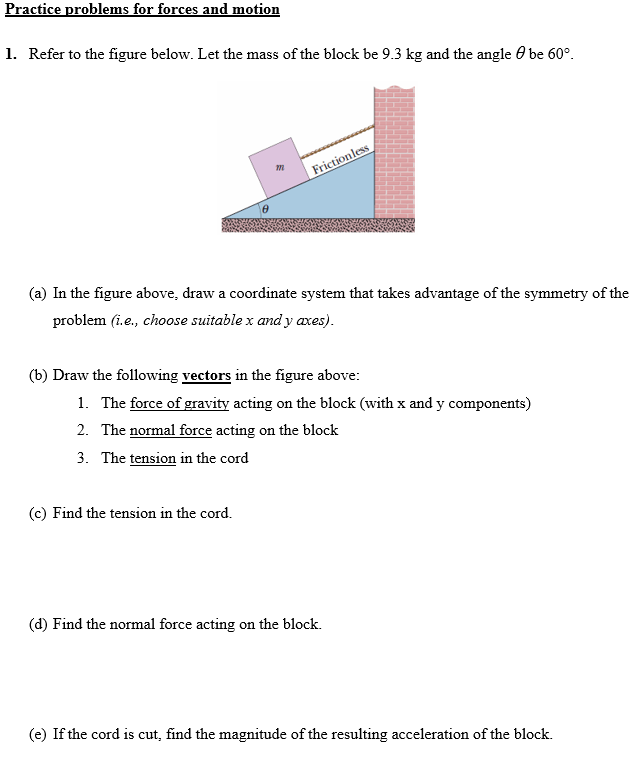 Practice problems for forces and motion Refer to the figure below. Let the mass of the block be 9.3 kg and the angle θ be 60∘. (a) In the figure above, draw a coordinate system that takes advantage of the symmetry of the problem (i. e., choose suitable x and y axes). (b) Draw the following vectors in the figure above: The force of gravity acting on the block (with x and y components)The normal force acting on the block The tension in the cord (c) Find the tension in the cord. (d) Find the normal force acting on the block. (e) If the cord is cut, find the magnitude of the resulting acceleration of the block.