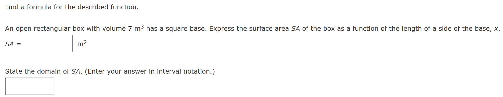 Find a formula for the described function. An open rectangular box with volume 7 m3 has a square base. Express the surface area SA of the box as a function of the length of a side of the base, x. SA = m2 State the domain of SA. (Enter your answer in interval notation.)