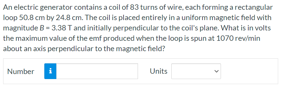 An electric generator contains a coil of 83 turns of wire, each forming a rectangular loop 50.8 cm by 24.8 cm. The coil is placed entirely in a uniform magnetic field with magnitude B = 3.38 T and initially perpendicular to the coil's plane. What is in volts the maximum value of the emf produced when the loop is spun at 1070 rev/min about an axis perpendicular to the magnetic field? Number Units