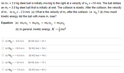 An m1 = 2.0 kg steel ball is initially moving to the right at a velocity of v14 = +10 m/s. The ball strikes an m2 = 3.0 kg steel ball that is initially at rest. The collision is elastic. After the collision, the velocity of m1 is v1f = −2.0 m/s. (a) What is the velocity of m2 after the collision, i.e. v2f? (b) How much kinetic energy did the ball with mass m1 lose? Equation: (a) m1v1i + m2v2i = m1v1f + m2v2f (b) In general, kinetic energy, K = 12 mv2 (a) v2f = −6.0 m/s (b) KE lost = 54 J (a) v2f = +8.0 m/s (b) KE lost = 96 J (a) v2f = +4.0 m/s (b) KE lost = 96 J (a) v2f = +10 m/s (b) KE lost = 75 J (a) v2f = +7.0 m/s (b) KE lost = 84 J
