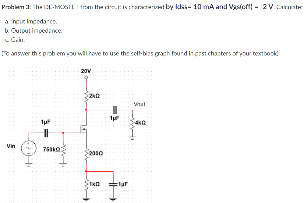 Problem 3: The DE-MOSFET from the circuit is characterized by Idss = 10 mA and Vgs(off) = -2 V. Calculate: a. Input impedance. b. Output impedance. c. Gain. (To answer this problem you will have to use the self-bias graph found in past chapters of your textbook)