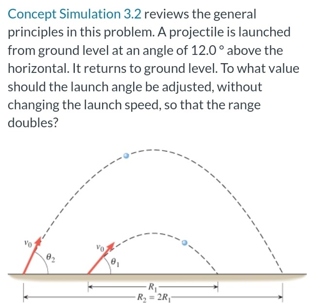 A projectile is launched from ground level at an angle of 12.0∘ above the horizontal. It returns to ground level. To what value should the launch angle be adjusted, without changing the launch speed, so that the range doubles? Concept Simulation 3.2 reviews the general principles in this problem.