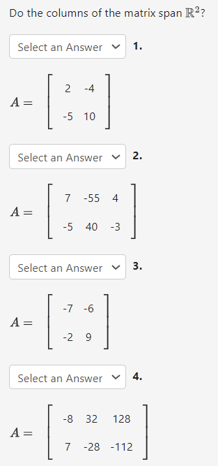 Do the columns of the matrix span R2? Select an Answer 1. A = [2 −4 −5 10] Select an Answer 2. A = [7 −55 4 −5 40 −3] Select an Answer 3. A = [−7 −6 −2 9] Select an Answer 4. A = [−8 32 128 7 −28 −112]