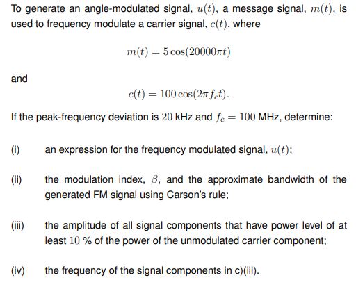 To generate an angle-modulated signal, u(t), a message signal, m(t), is used to frequency modulate a carrier signal, c(t), where m(t) = 5cos⁡(20000πt) and c(t) = 100cos⁡(2πfct). If the peak-frequency deviation is 20 kHz and fc = 100 MHz, determine: (i) an expression for the frequency modulated signal, u(t); (ii) the modulation index, β, and the approximate bandwidth of the generated FM signal using Carson's rule; (iii) the amplitude of all signal components that have power level of at least 10% of the power of the unmodulated carrier component; (iv) the frequency of the signal components in c)(iii).