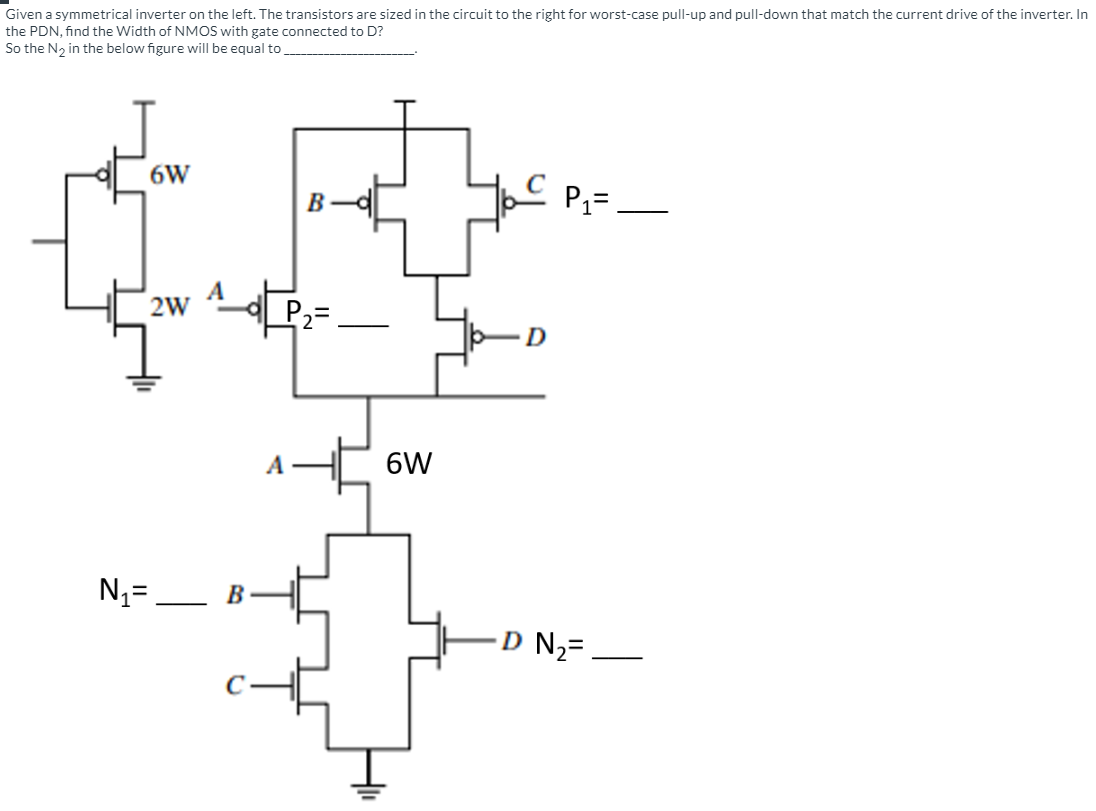 Given a symmetrical inverter on the left. The transistors are sized in the circuit to the right for worst-case pull-up and pull-down that match the current drive of the inverter. In the PDN, find the Width of NMOS with gate connected to D? So the N2 in the below figure will be equal to 