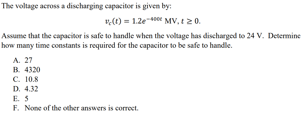 The voltage across a discharging capacitor is given by: vc(t) = 1.2e -400t MV, t ≥ 0. Assume that the capacitor is safe to handle when the voltage has discharged to 24 V. Determine how many time constants is required for the capacitor to be safe to handle. A. 27 B. 4320 C. 10.8 D. 4.32 E. 5 F. None of the other answers is correct.