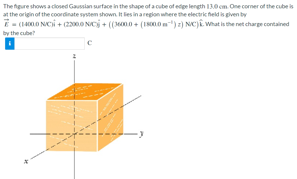 The figure shows a closed Gaussian surface in the shape of a cube of edge length 13.0 cm. One corner of the cube is at the origin of the coordinate system shown. It lies in a region where the electric field is given by E→ = (1400.0 N/C)i^ + (2200.0 N/C)j^ + ((3600.0 + (1800.0 m−1)z) N/C)k^. What is the net charge contained by the cube? C