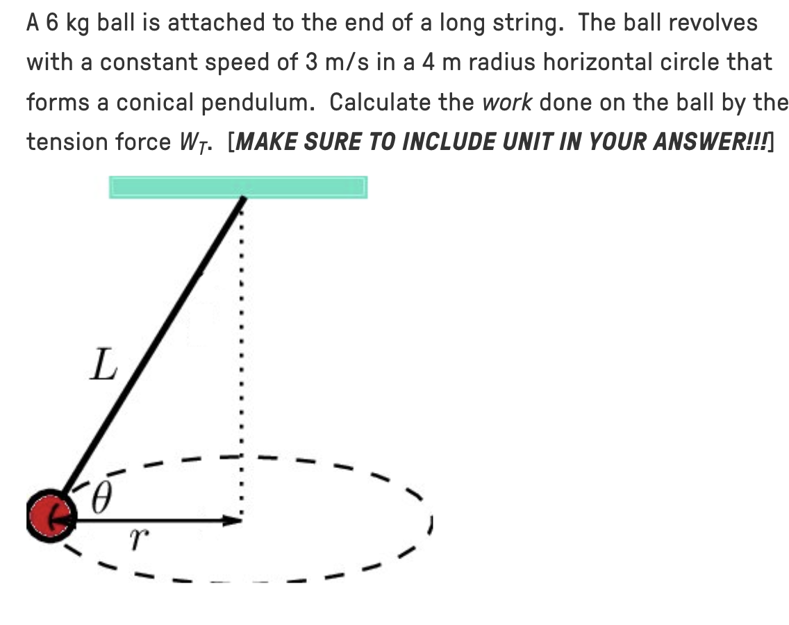 A 6 kg ball is attached to the end of a long string. The ball revolves with a constant speed of 3 m/s in a 4 m radius horizontal circle that forms a conical pendulum. Calculate the work done on the ball by the tension force WT. [MAKE SURE TO INCLUDE UNIT IN YOUR ANSWER!!!]