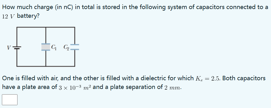 How much charge (in nC) in total is stored in the following system of capacitors connected to a 12 V battery? One is filled with air, and the other is filled with a dielectric for which Ke = 2.5. Both capacitors have a plate area of 3×10−3 m2 and a plate separation of 2 mm.