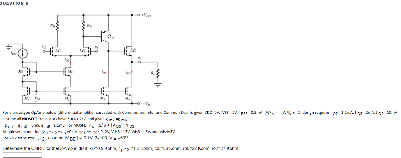 For a prototype OpAmp below (differential amplifier cascaded with Common-emitter and Common-Drain), given VDD = 5 V, −VSS = −5 V, IREF = 0.8 mA, (W/L)1 = (W/L)5 = 5. design requires IO2 = 1.1 mA, IO3 = 2 mA, IO4 = 10 mA, assume all MOSFET transistors have λ = 0.02/V, and given gm2 = gm6 = gm7 = gm8 = 5 mS, gm9 = 1.1 ms. For MOSFET ro = (1/λ + |VDS|)/IDS At quiesent condition (v1 = v2 = vo = 0), VGS1 = VGS2 ≅ 2 V, Vds6 ≅ 3 V, Vds3 ≅ 6 V, and Vds4 = 5 V. For PNP transistor Q12, assume |VBE| ≅ 0.7 V, β = 100, VA = 50 V. Determine the CMRR for the OpAmp in dB if RD = 0.9 Kohm, rpi12 = 1.2 Kohm, ro8 = 56 Kohm, ro6 = 22 Kohm, ro2 = 27 Kohm.