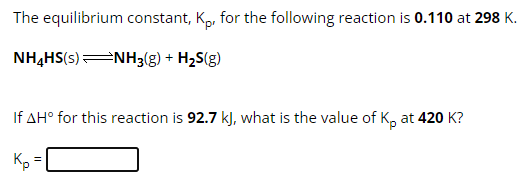 The equilibrium constant, Kp, for the following reaction is 0.110 at 298 K. NH4HS(s) ⇌ NH3(g) + H2S(g) If ΔH∘ for this reaction is 92.7 kJ, what is the value of Kp at 420 K ? Kp =