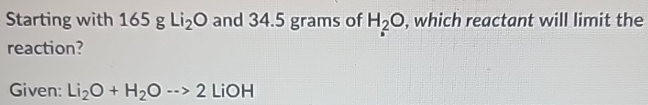 Starting with 165 g Li2O and 34.5 grams of H2O, which reactant will limit the reaction? Given: Li2O + H2O −− > 2LiOH 