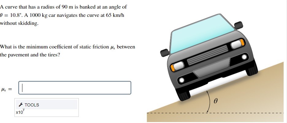 A curve that has a radius of 90 m is banked at an angle of θ = 10.8∘. A 1000 kg car navigates the curve at 65 km/h without skidding. What is the minimum coefficient of static friction μs between the pavement and the tires? μs =