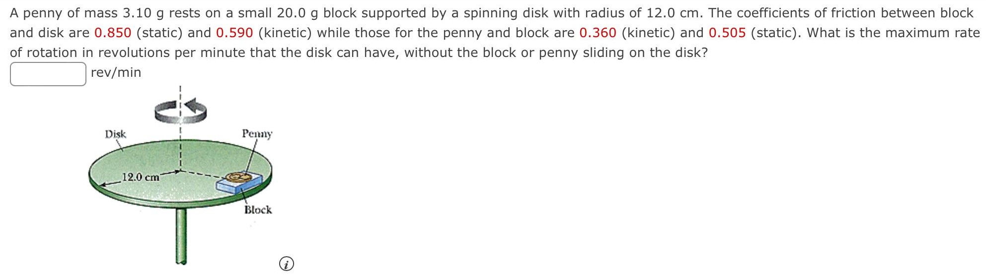 A penny of mass 3.10 g rests on a small 20.0 g block supported by a spinning disk with radius of 12.0 cm. The coefficients of friction between block and disk are 0.850 (static) and 0.590 (kinetic) while those for the penny and block are 0.360 (kinetic) and 0.505 (static). What is the maximum rate of rotation in revolutions per minute that the disk can have, without the block or penny sliding on the disk? rev/min