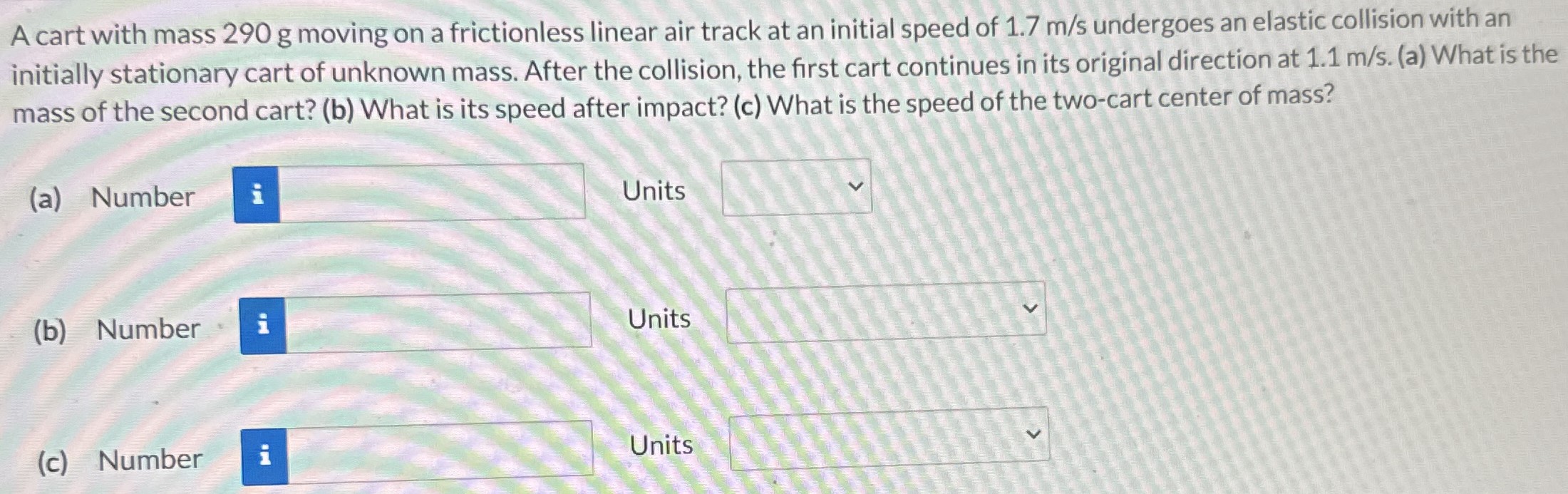 A cart with mass 290 g moving on a frictionless linear air track at an initial speed of 1.7 m/s undergoes an elastic collision with an initially stationary cart of unknown mass. After the collision, the first cart continues in its original direction at 1.1 m/s. (a) What is the mass of the second cart? (b) What is its speed after impact? (c) What is the speed of the two-cart center of mass? (a) Number Units (b) Number Units (c) Number Units