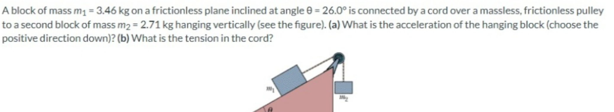 A block of mass m1 = 3.46 kg on a frictionless plane inclined at angle θ = 26.0∘ is connected by a cord over a massless, frictionless pulley to a second block of mass m2 = 2.71 kg hanging vertically (see the figure). (a) What is the acceleration of the hanging block (choose the positive direction down)? (b) What is the tension in the cord?