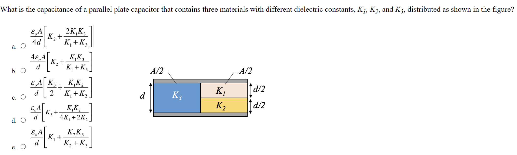 What is the capacitance of a parallel plate capacitor that contains three materials with different dielectric constants, K1, K2, and K3, distributed as shown in the figure? a. εoA4 d[K2+2 K1 K3 K1+K3] b. 4 εoAd[K2+K1 K3 K1+K3] c. O εoAd[K32+K1 K2 K1+K2] d. εoAd[K3+K1 K24 K1+2 K2] e. εoAd[K1+K2 K3 K2+K3]