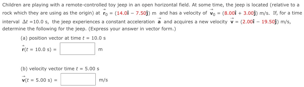 Children are playing with a remote-controlled toy jeep in an open horizontal field. At some time, the jeep is located (relative to a rock which they are using as the origin) at r→0 = (14.0i^ − 7.50j^) m and has a velocity of v→0 = (8.00i^ + 3.00j^) m/s. If, for a time interval Δt = 10.0 s, the jeep experiences a constant acceleration a→ and acquires a new velocity v→ = (2.00i^ − 19.50j^) m/s, determine the following for the jeep. (Express your answer in vector form.) (a) position vector at time t = 10.0 s r→(t = 10.0 s) = m (b) velocity vector time t = 5.00 s v→(t = 5.00 s) = m/s