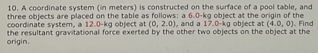 A coordinate system (in meters) is constructed on the surface of a pool table, and three objects are placed on the table as follows: a 6.0−kg object at the origin of the coordinate system, a 12.0−kg object at (0, 2.0), and a 17.0−kg object at (4.0, 0). Find the resultant gravitational force exerted by the other two objects on the object at the origin.