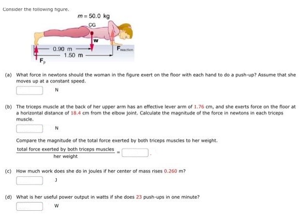 Consider the following figure. m = 50.0 kg (a) What force in newtons should the woman in the figure exert on the floor with each hand to do a push-up? Assume that she moves up at a constant speed. N (b) The triceps muscle at the back of her upper arm has an effective lever arm of 1.76 cm, and she exerts force on the floor at a horizontal distance of 18.4 cm from the elbow joint. Calculate the magnitude of the force in newtons in each triceps muscle. N Compare the magnitude of the total force exerted by both triceps muscles to her weight. total force exerted by both triceps muscles  her weight =  (c) How much work does she do in joules if her center of mass rises 0.260 m? (d) What is her useful power output in watts if she does 23 push-ups in one minute? W